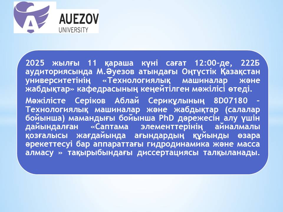 Хабарландыру! М.Әуезов атындағы ОҚУ-тің «Технологиялық машиналар және жабдықтар» кафедрасының кеңейтілген мәжілісінде Сериков Аблай Серикұлының PhD дәрежесін алу үшін дайындалған диссертациясын талқылау өтеді.